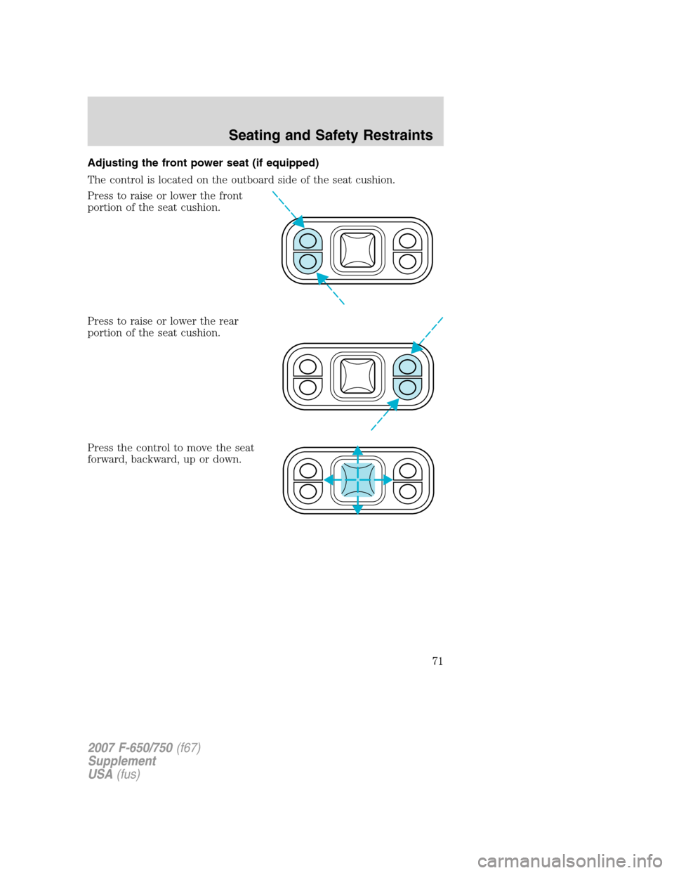 FORD F650 2007 11.G Manual PDF Adjusting the front power seat (if equipped)
The control is located on the outboard side of the seat cushion.
Press to raise or lower the front
portion of the seat cushion.
Press to raise or lower the FORD F650 2007 11.G Manual PDF Adjusting the front power seat (if equipped)
The control is located on the outboard side of the seat cushion.
Press to raise or lower the front
portion of the seat cushion.
Press to raise or lower the