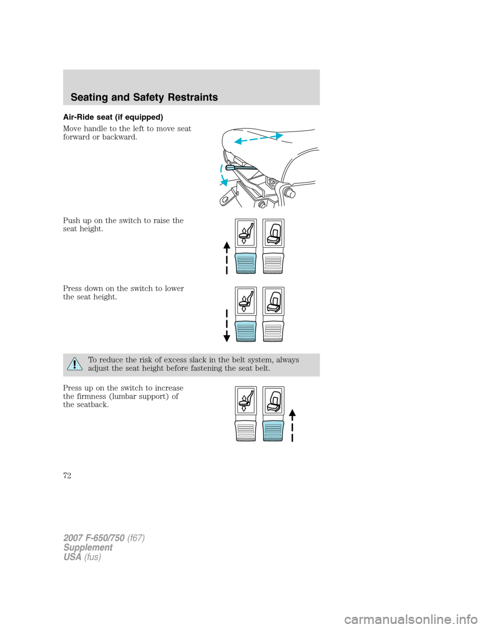 FORD F650 2007 11.G Owners Manual Air-Ride seat (if equipped)
Move handle to the left to move seat
forward or backward.
Push up on the switch to raise the
seat height.
Press down on the switch to lower
the seat height.
To reduce the r FORD F650 2007 11.G Owners Manual Air-Ride seat (if equipped)
Move handle to the left to move seat
forward or backward.
Push up on the switch to raise the
seat height.
Press down on the switch to lower
the seat height.
To reduce the r