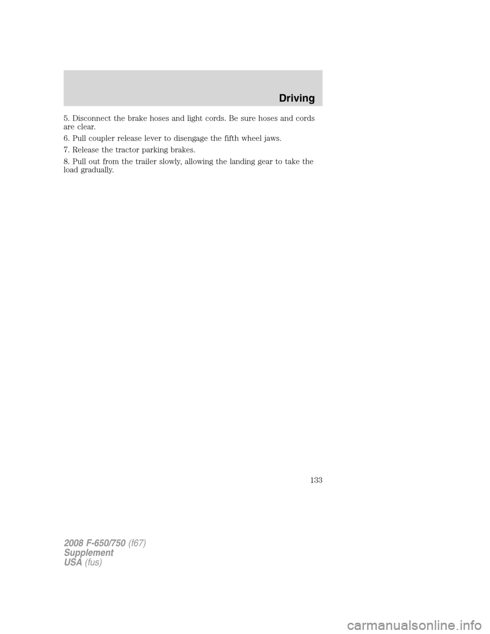 FORD F650 2008 11.G Owners Manual 5. Disconnect the brake hoses and light cords. Be sure hoses and cords
are clear.
6. Pull coupler release lever to disengage the fifth wheel jaws.
7. Release the tractor parking brakes.
8. Pull out fr FORD F650 2008 11.G Owners Manual 5. Disconnect the brake hoses and light cords. Be sure hoses and cords
are clear.
6. Pull coupler release lever to disengage the fifth wheel jaws.
7. Release the tractor parking brakes.
8. Pull out fr