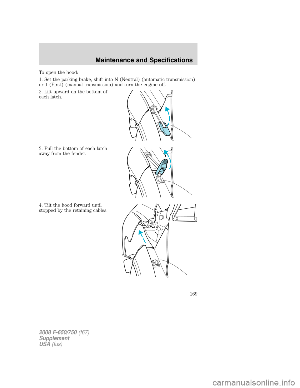 FORD F650 2008 11.G Owners Manual To open the hood:
1. Set the parking brake, shift into N (Neutral) (automatic transmission)
or 1 (First) (manual transmission) and turn the engine off.
2. Lift upward on the bottom of
each latch.
3. P FORD F650 2008 11.G Owners Manual To open the hood:
1. Set the parking brake, shift into N (Neutral) (automatic transmission)
or 1 (First) (manual transmission) and turn the engine off.
2. Lift upward on the bottom of
each latch.
3. P