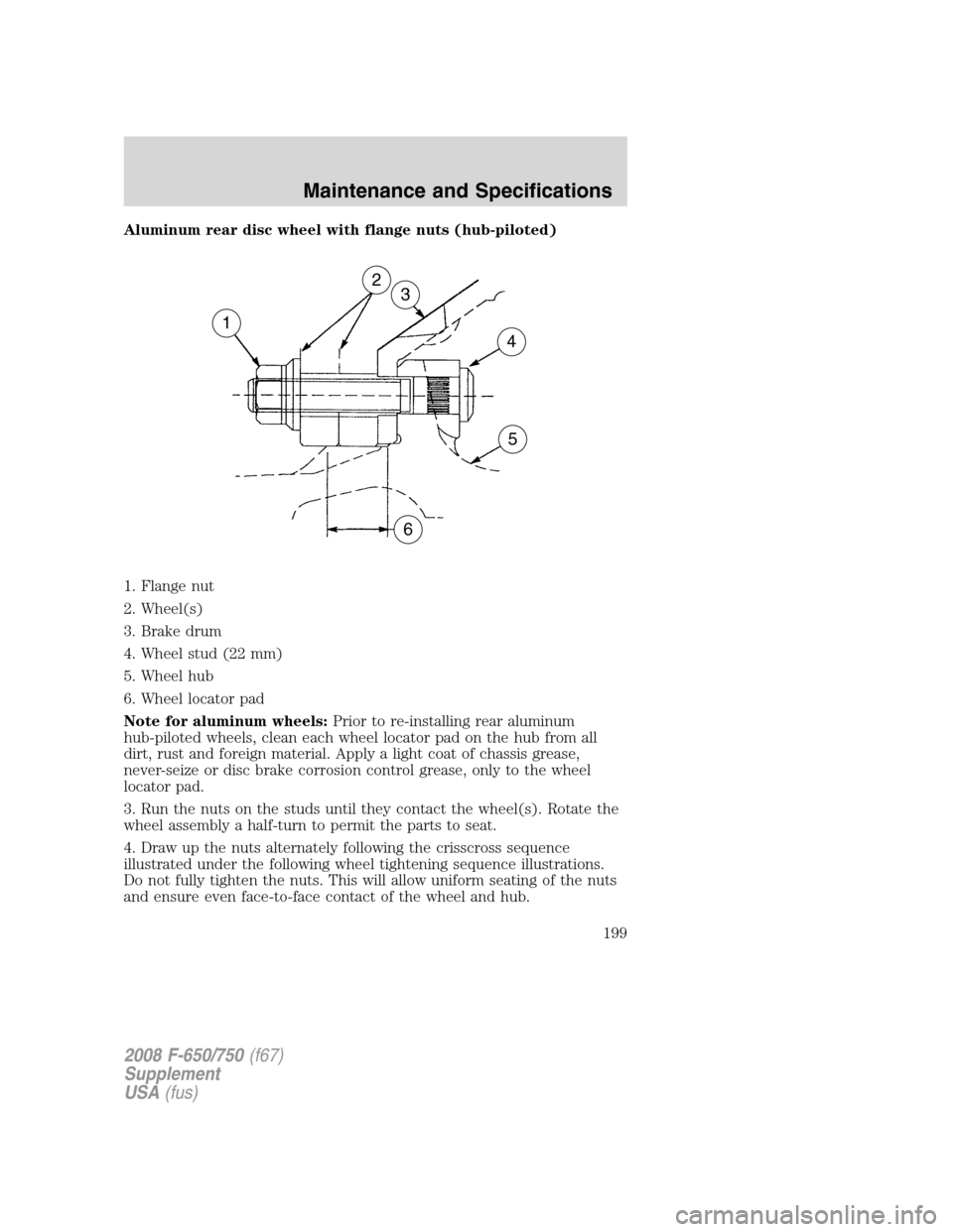 FORD F650 2008 11.G Owners Manual Aluminum rear disc wheel with flange nuts (hub-piloted)
1. Flange nut
2. Wheel(s)
3. Brake drum
4. Wheel stud (22 mm)
5. Wheel hub
6. Wheel locator pad
Note for aluminum wheels:Prior to re-installing FORD F650 2008 11.G Owners Manual Aluminum rear disc wheel with flange nuts (hub-piloted)
1. Flange nut
2. Wheel(s)
3. Brake drum
4. Wheel stud (22 mm)
5. Wheel hub
6. Wheel locator pad
Note for aluminum wheels:Prior to re-installing