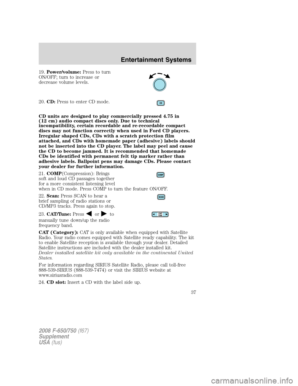 FORD F650 2008 11.G Owners Manual 19.Power/volume:Press to turn
ON/OFF; turn to increase or
decrease volume levels.
20.CD:Press to enter CD mode.
CD units are designed to play commercially pressed 4.75 in
(12 cm) audio compact discs o