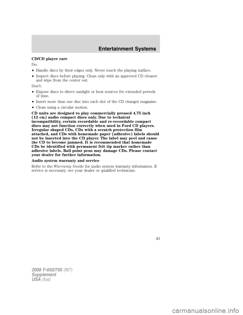 FORD F650 2008 11.G Service Manual CD/CD player care
Do:
•Handle discs by their edges only. Never touch the playing surface.
•Inspect discs before playing. Clean only with an approved CD cleaner
and wipe from the center out.
Don’ FORD F650 2008 11.G Service Manual CD/CD player care
Do:
•Handle discs by their edges only. Never touch the playing surface.
•Inspect discs before playing. Clean only with an approved CD cleaner
and wipe from the center out.
Don’