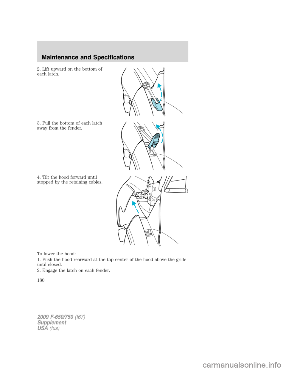 FORD F650 2009 12.G Owners Manual 2. Lift upward on the bottom of
each latch.
3. Pull the bottom of each latch
away from the fender.
4. Tilt the hood forward until
stopped by the retaining cables.
To lower the hood:
1. Push the hood r