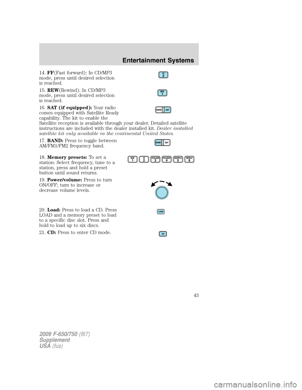 FORD F650 2009 12.G Service Manual 14.FF(Fast forward): In CD/MP3
mode, press until desired selection
is reached.
15.REW(Rewind): In CD/MP3
mode, press until desired selection
is reached.
16.SAT (if equipped):Your radio
comes equipped FORD F650 2009 12.G Service Manual 14.FF(Fast forward): In CD/MP3
mode, press until desired selection
is reached.
15.REW(Rewind): In CD/MP3
mode, press until desired selection
is reached.
16.SAT (if equipped):Your radio
comes equipped
