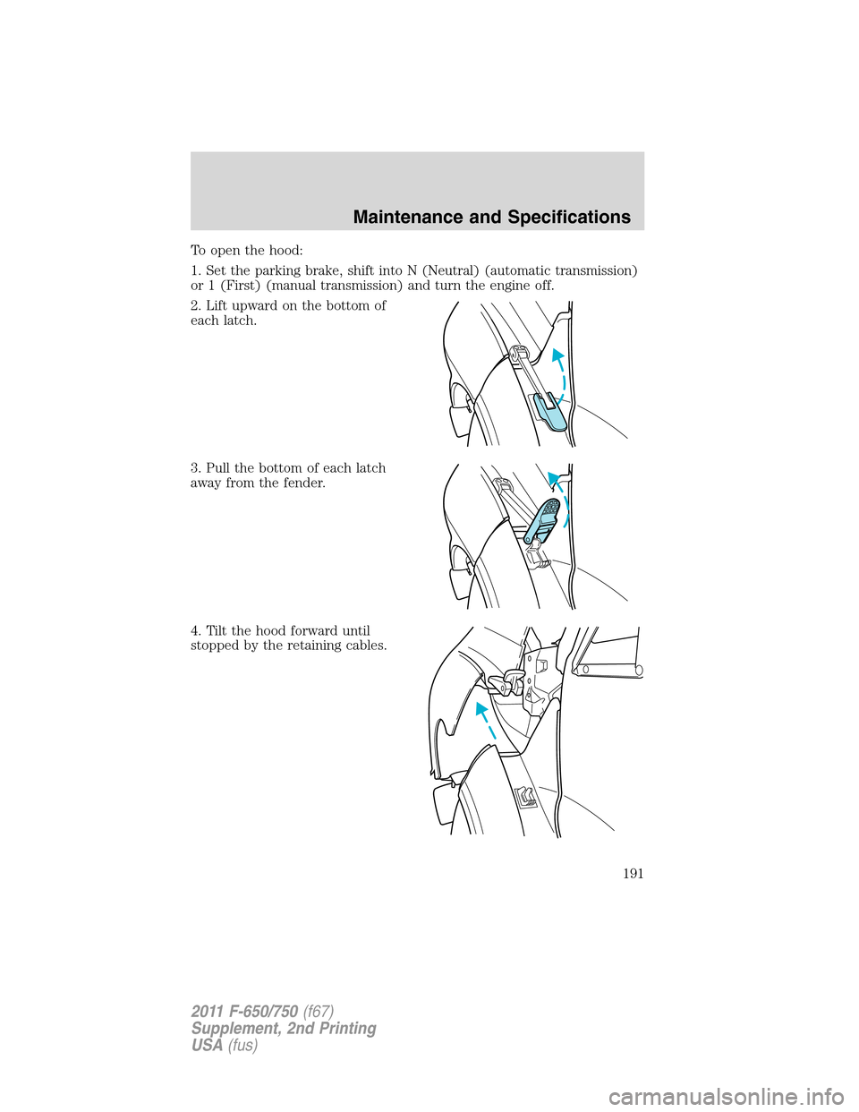 FORD F750 2011 12.G Owners Manual To open the hood:
1. Set the parking brake, shift into N (Neutral) (automatic transmission)
or 1 (First) (manual transmission) and turn the engine off.
2. Lift upward on the bottom of
each latch.
3. P FORD F750 2011 12.G Owners Manual To open the hood:
1. Set the parking brake, shift into N (Neutral) (automatic transmission)
or 1 (First) (manual transmission) and turn the engine off.
2. Lift upward on the bottom of
each latch.
3. P