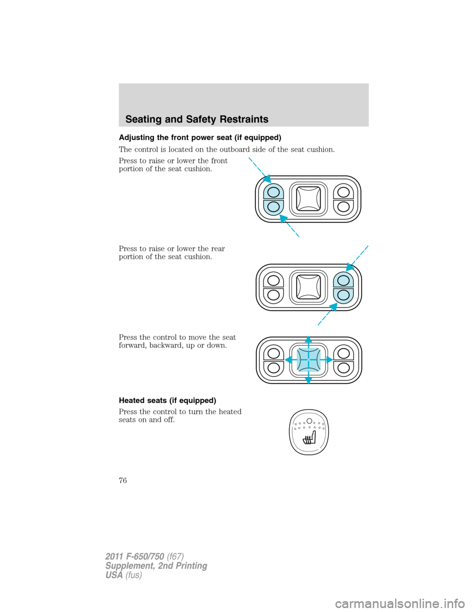 FORD F750 2011 12.G Manual PDF Adjusting the front power seat (if equipped)
The control is located on the outboard side of the seat cushion.
Press to raise or lower the front
portion of the seat cushion.
Press to raise or lower the FORD F750 2011 12.G Manual PDF Adjusting the front power seat (if equipped)
The control is located on the outboard side of the seat cushion.
Press to raise or lower the front
portion of the seat cushion.
Press to raise or lower the