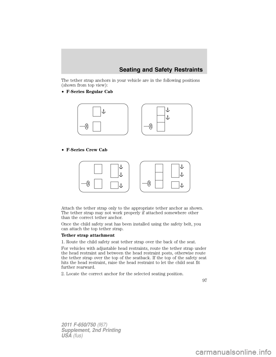 FORD F750 2011 12.G Owners Manual The tether strap anchors in your vehicle are in the following positions
(shown from top view):
•F-Series Regular Cab
•F-Series Crew Cab
Attach the tether strap only to the appropriate tether ancho FORD F750 2011 12.G Owners Manual The tether strap anchors in your vehicle are in the following positions
(shown from top view):
•F-Series Regular Cab
•F-Series Crew Cab
Attach the tether strap only to the appropriate tether ancho