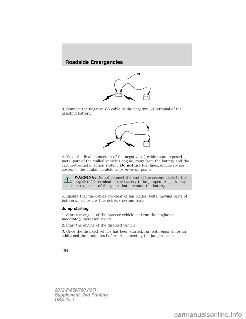 FORD F750 2012 12.G Owners Manual 3. Connect the negative (-) cable to the negative (-) terminal of the
assisting battery.
4. Make the final connection of the negative (-) cable to an exposed
metal part of the stalled vehicle’s engi FORD F750 2012 12.G Owners Manual 3. Connect the negative (-) cable to the negative (-) terminal of the
assisting battery.
4. Make the final connection of the negative (-) cable to an exposed
metal part of the stalled vehicle’s engi