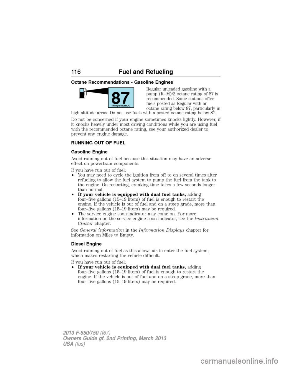 FORD F650 2013 12.G Owners Manual Octane Recommendations - Gasoline Engines
Regular unleaded gasoline with a
pump (R+M)/2 octane rating of 87 is
recommended. Some stations offer
fuels posted as Regular with an
octane rating below 87, FORD F650 2013 12.G Owners Manual Octane Recommendations - Gasoline Engines
Regular unleaded gasoline with a
pump (R+M)/2 octane rating of 87 is
recommended. Some stations offer
fuels posted as Regular with an
octane rating below 87,