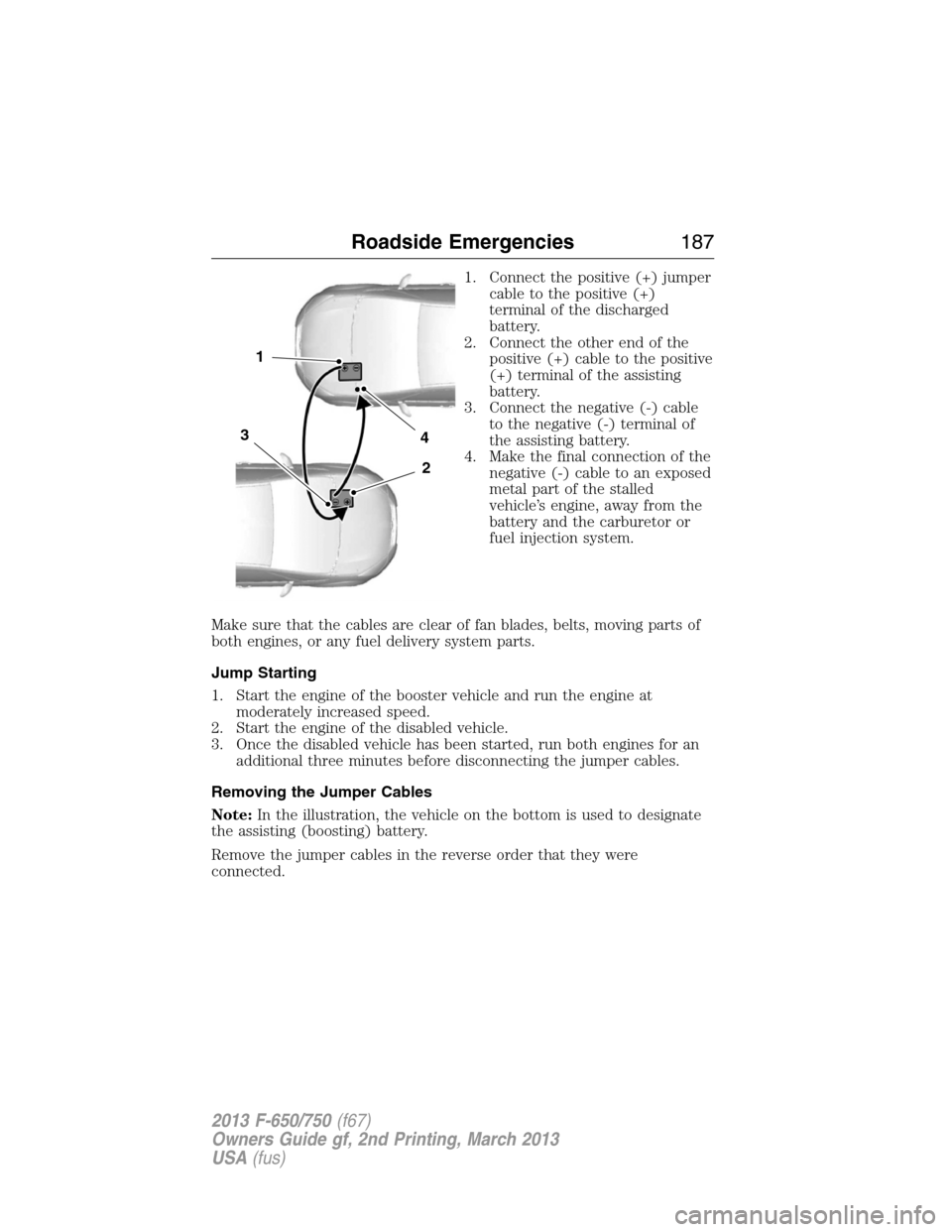 FORD F650 2013 12.G Owners Manual 1. Connect the positive (+) jumper
cable to the positive (+)
terminal of the discharged
battery.
2. Connect the other end of the
positive (+) cable to the positive
(+) terminal of the assisting
batter FORD F650 2013 12.G Owners Manual 1. Connect the positive (+) jumper
cable to the positive (+)
terminal of the discharged
battery.
2. Connect the other end of the
positive (+) cable to the positive
(+) terminal of the assisting
batter