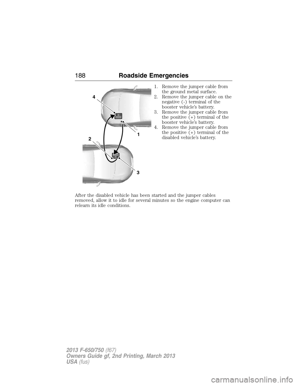FORD F650 2013 12.G Owners Manual 1. Remove the jumper cable from
the ground metal surface.
2. Remove the jumper cable on the
negative (-) terminal of the
booster vehicle’s battery.
3. Remove the jumper cable from
the positive (+) t FORD F650 2013 12.G Owners Manual 1. Remove the jumper cable from
the ground metal surface.
2. Remove the jumper cable on the
negative (-) terminal of the
booster vehicle’s battery.
3. Remove the jumper cable from
the positive (+) t