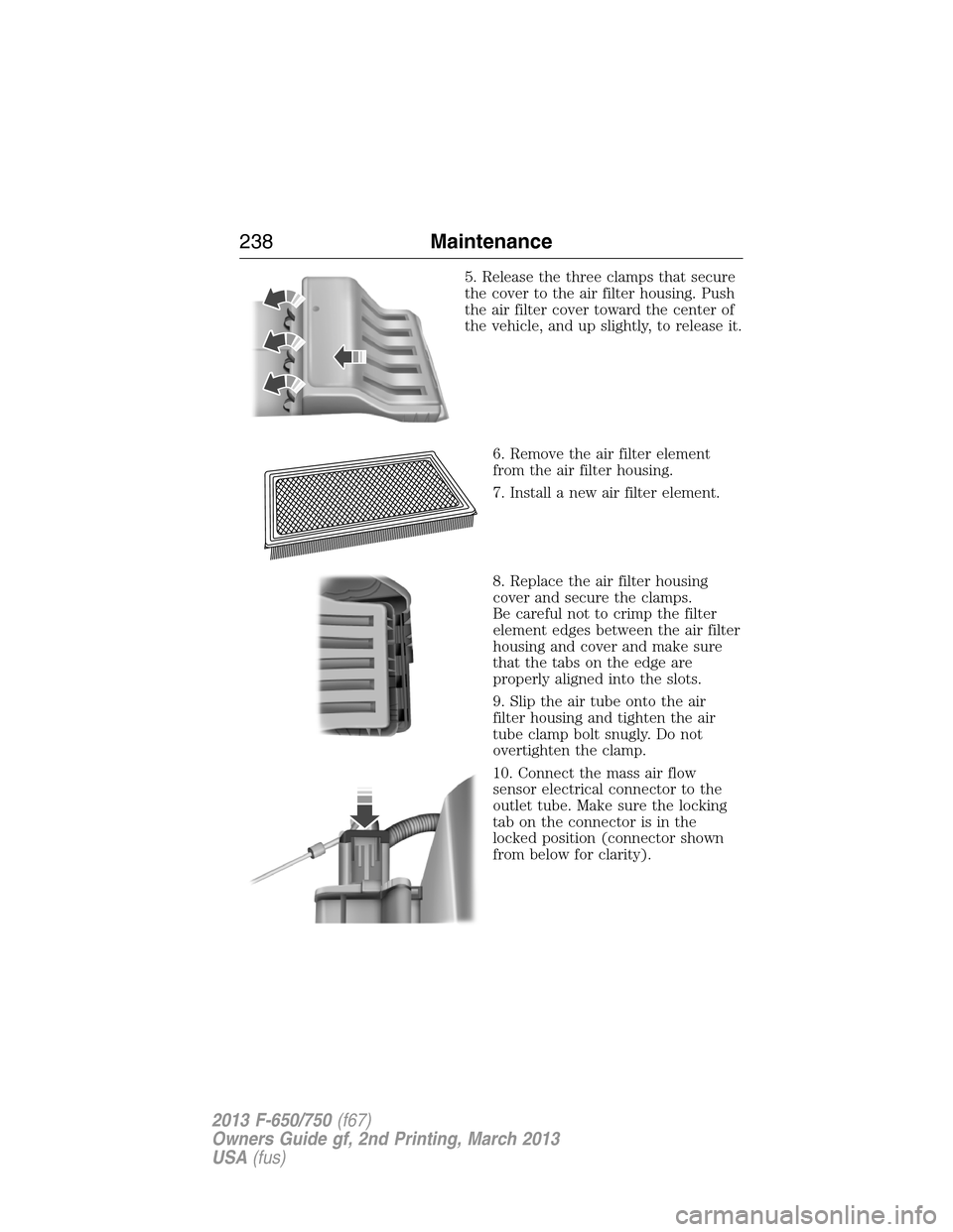 FORD F650 2013 12.G Owners Manual 5. Release the three clamps that secure
the cover to the air filter housing. Push
the air filter cover toward the center of
the vehicle, and up slightly, to release it.
6. Remove the air filter elemen FORD F650 2013 12.G Owners Manual 5. Release the three clamps that secure
the cover to the air filter housing. Push
the air filter cover toward the center of
the vehicle, and up slightly, to release it.
6. Remove the air filter elemen