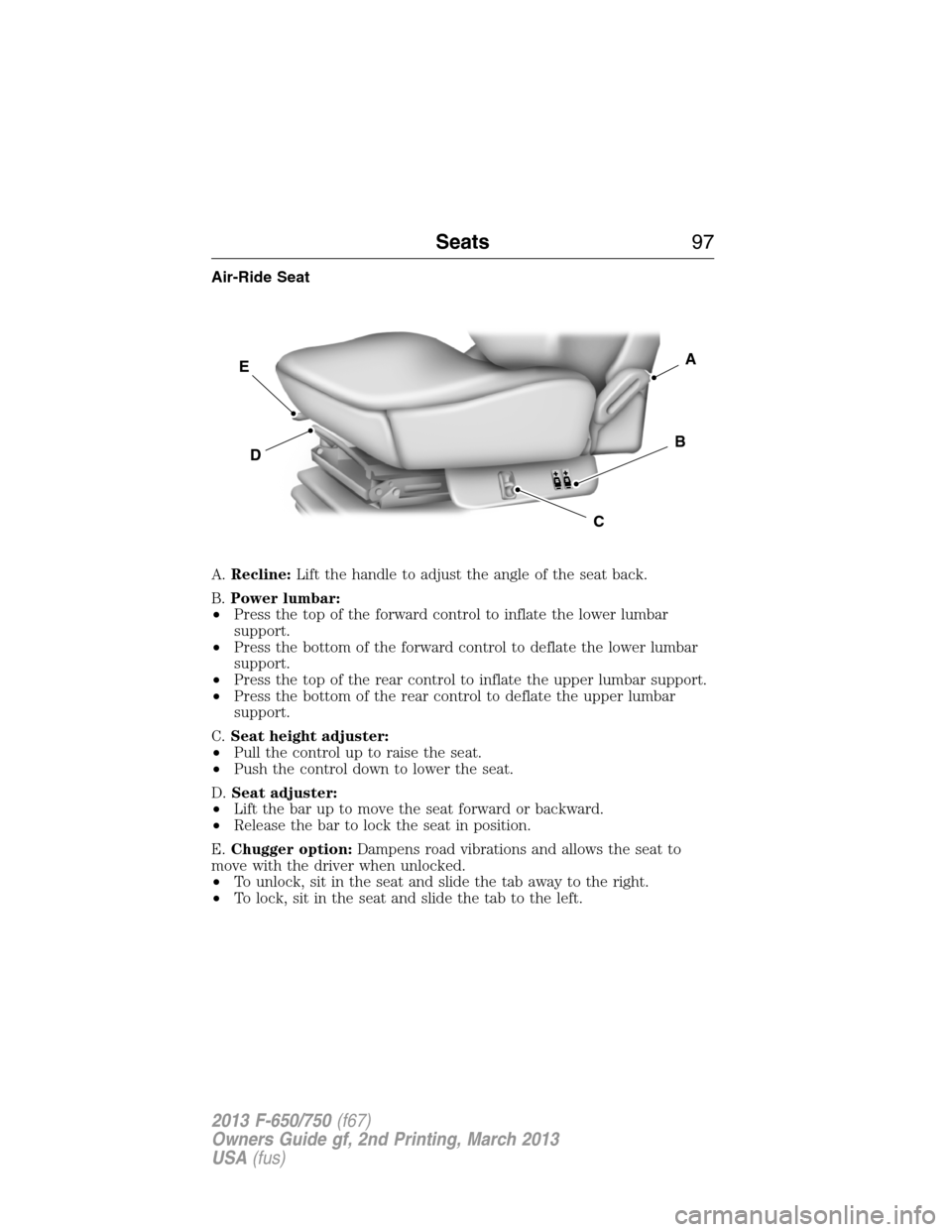 FORD F650 2013 12.G Owners Manual Air-Ride Seat
A.Recline:Lift the handle to adjust the angle of the seat back.
B.Power lumbar:
•Press the top of the forward control to inflate the lower lumbar
support.
•Press the bottom of the fo FORD F650 2013 12.G Owners Manual Air-Ride Seat
A.Recline:Lift the handle to adjust the angle of the seat back.
B.Power lumbar:
•Press the top of the forward control to inflate the lower lumbar
support.
•Press the bottom of the fo