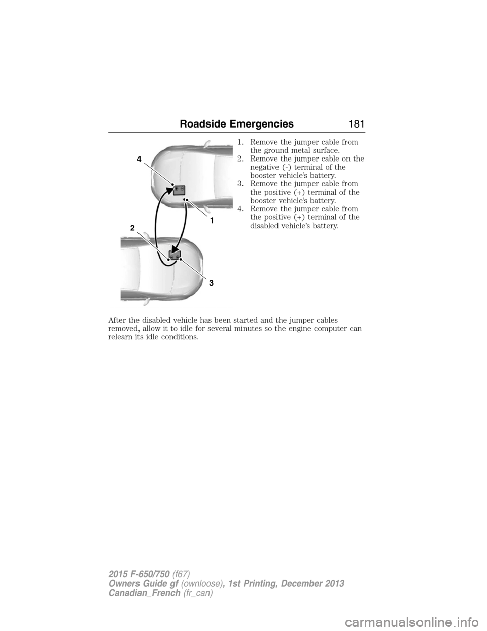 FORD F750 2015 13.G Owners Manual 1. Remove the jumper cable from
the ground metal surface.
2. Remove the jumper cable on the
negative (-) terminal of the
booster vehicle’s battery.
3. Remove the jumper cable from
the positive (+) t