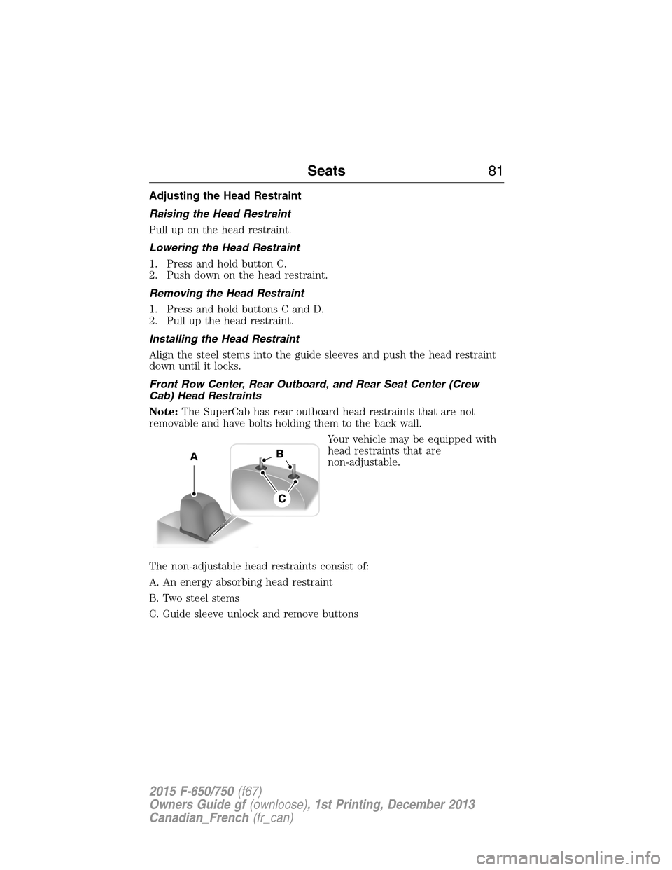 FORD F650 2015 13.G Owners Manual Adjusting the Head Restraint
Raising the Head Restraint
Pull up on the head restraint.
Lowering the Head Restraint
1. Press and hold button C.
2. Push down on the head restraint.
Removing the Head Res FORD F650 2015 13.G Owners Manual Adjusting the Head Restraint
Raising the Head Restraint
Pull up on the head restraint.
Lowering the Head Restraint
1. Press and hold button C.
2. Push down on the head restraint.
Removing the Head Res