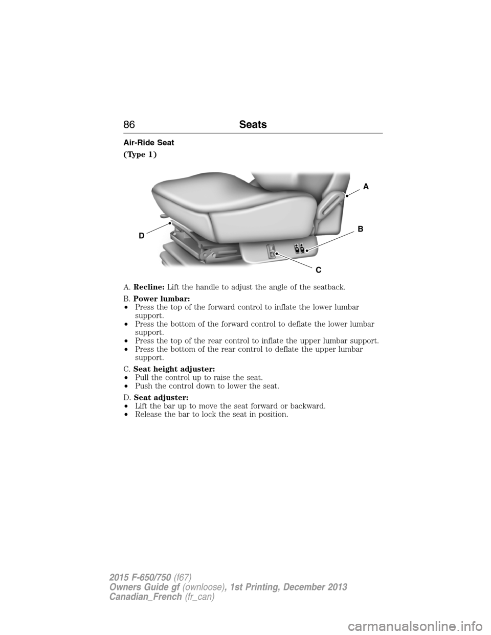 FORD F750 2015 13.G Manual Online Air-Ride Seat
(Type 1)
A.Recline:Lift the handle to adjust the angle of the seatback.
B.Power lumbar:
•Press the top of the forward control to inflate the lower lumbar
support.
•Press the bottom o FORD F750 2015 13.G Manual Online Air-Ride Seat
(Type 1)
A.Recline:Lift the handle to adjust the angle of the seatback.
B.Power lumbar:
•Press the top of the forward control to inflate the lower lumbar
support.
•Press the bottom o
