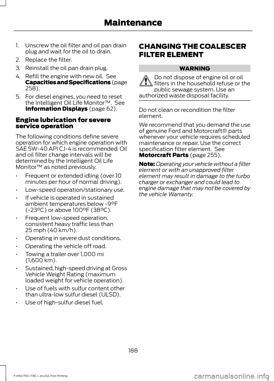 FORD F650 2017 13.G Owners Manual 1. Unscrew the oil filter and oil pan drain
plug and wait for the oil to drain.
2. Replace the filter.
3. Reinstall the oil pan drain plug.
4. Refill the engine with new oil. See Capacities and Speci FORD F650 2017 13.G Owners Manual 1. Unscrew the oil filter and oil pan drain
plug and wait for the oil to drain.
2. Replace the filter.
3. Reinstall the oil pan drain plug.
4. Refill the engine with new oil. See Capacities and Speci