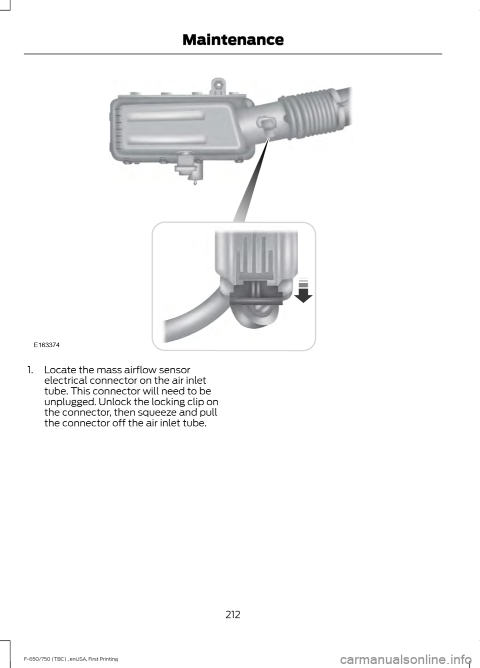 FORD F650 2017 13.G Owners Manual 1. Locate the mass airflow sensor
electrical connector on the air inlet
tube. This connector will need to be
unplugged. Unlock the locking clip on
the connector, then squeeze and pull
the connector of