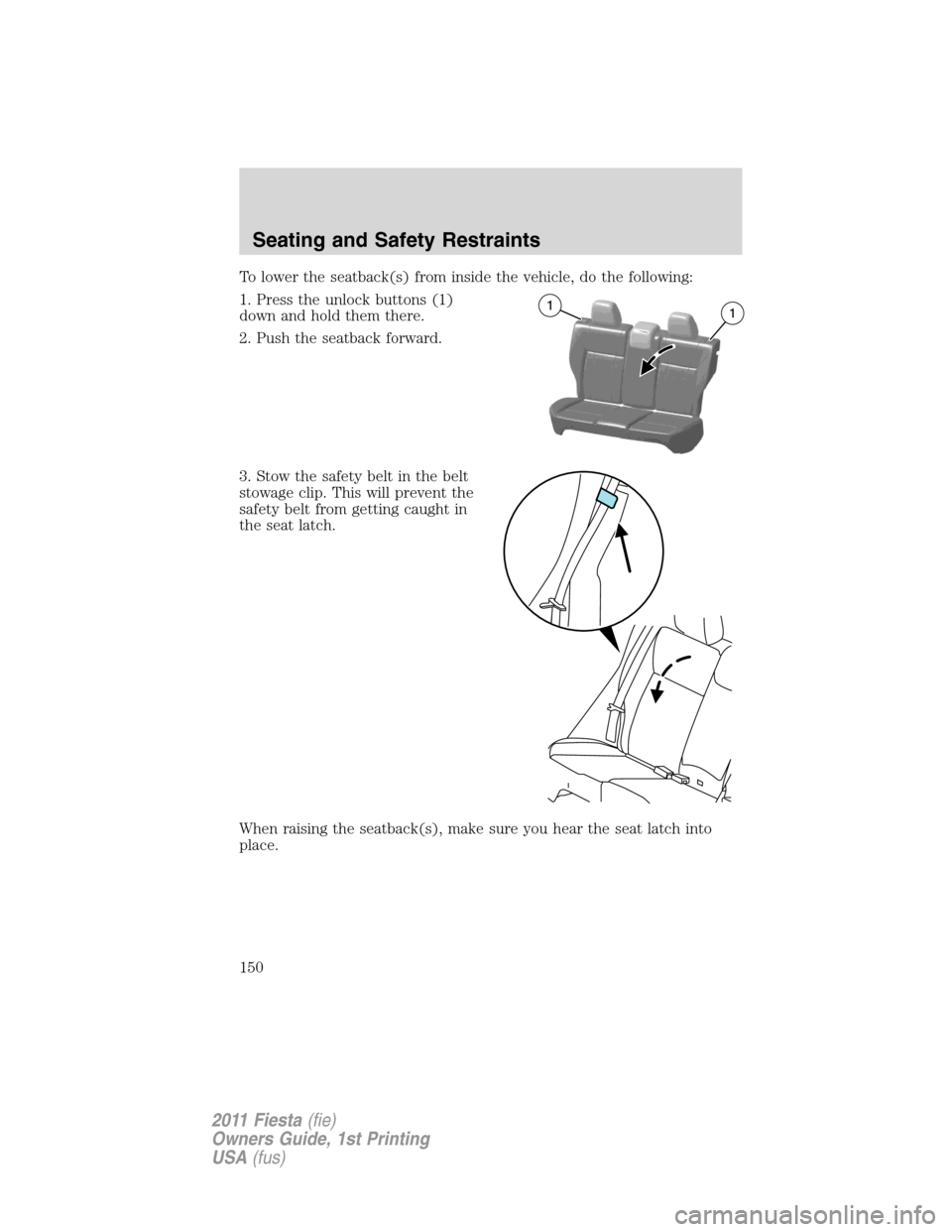 FORD FIESTA 2011 6.G Owners Manual To lower the seatback(s) from inside the vehicle, do the following:
1. Press the unlock buttons (1)
down and hold them there.
2. Push the seatback forward.
3. Stow the safety belt in the belt
stowage 