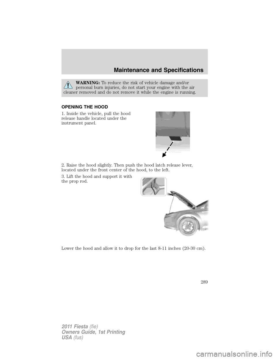 FORD FIESTA 2011 6.G Owners Manual WARNING:To reduce the risk of vehicle damage and/or
personal burn injuries, do not start your engine with the air
cleaner removed and do not remove it while the engine is running.
OPENING THE HOOD
1. 