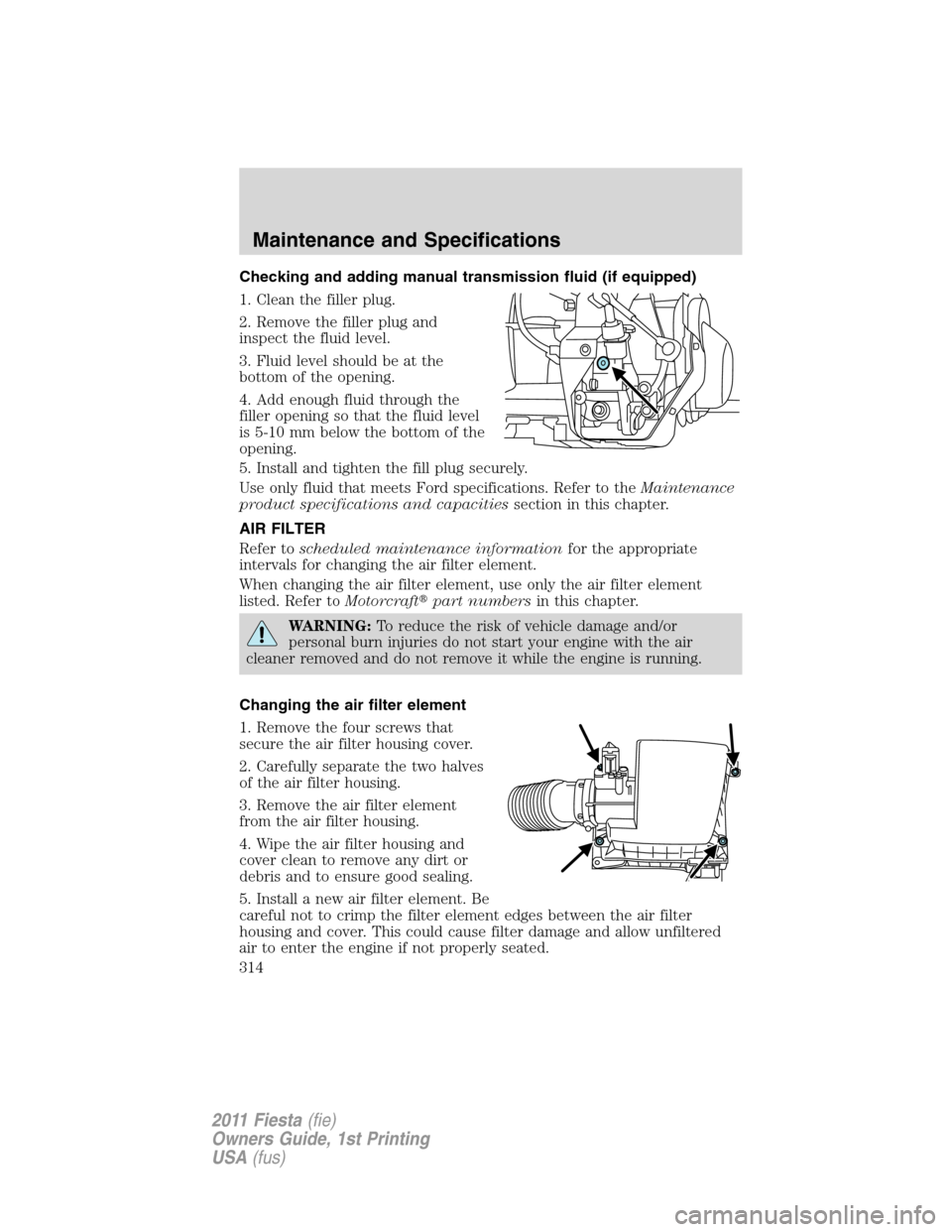 FORD FIESTA 2011 6.G Owners Manual Checking and adding manual transmission fluid (if equipped)
1. Clean the filler plug.
2. Remove the filler plug and
inspect the fluid level.
3. Fluid level should be at the
bottom of the opening.
4. A