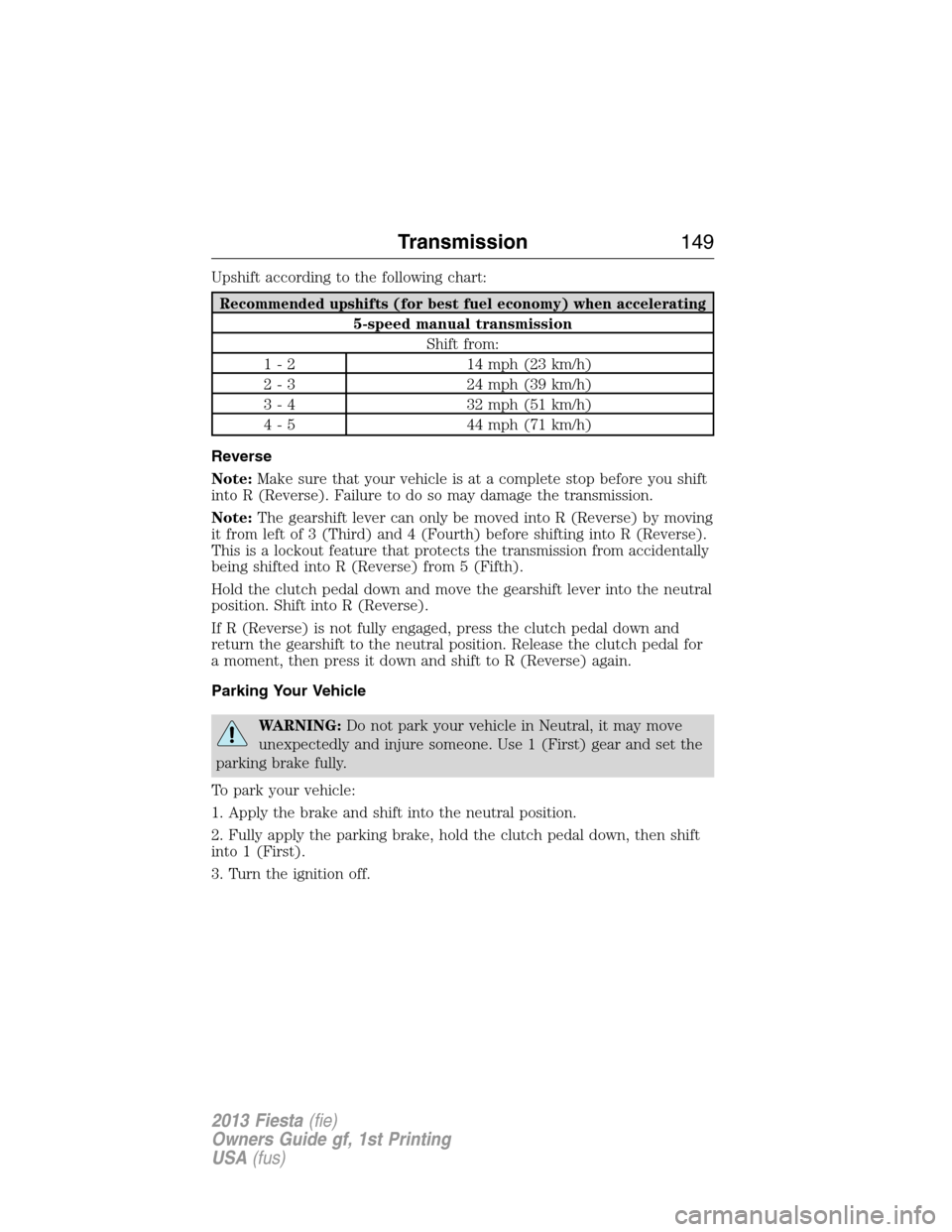 FORD FIESTA 2013 7.G Owners Manual Upshift according to the following chart:
Recommended upshifts (for best fuel economy) when accelerating
5-speed manual transmission
Shift from:
1 - 2 14 mph (23 km/h)
2 - 3 24 mph (39 km/h)
3 - 4 32 