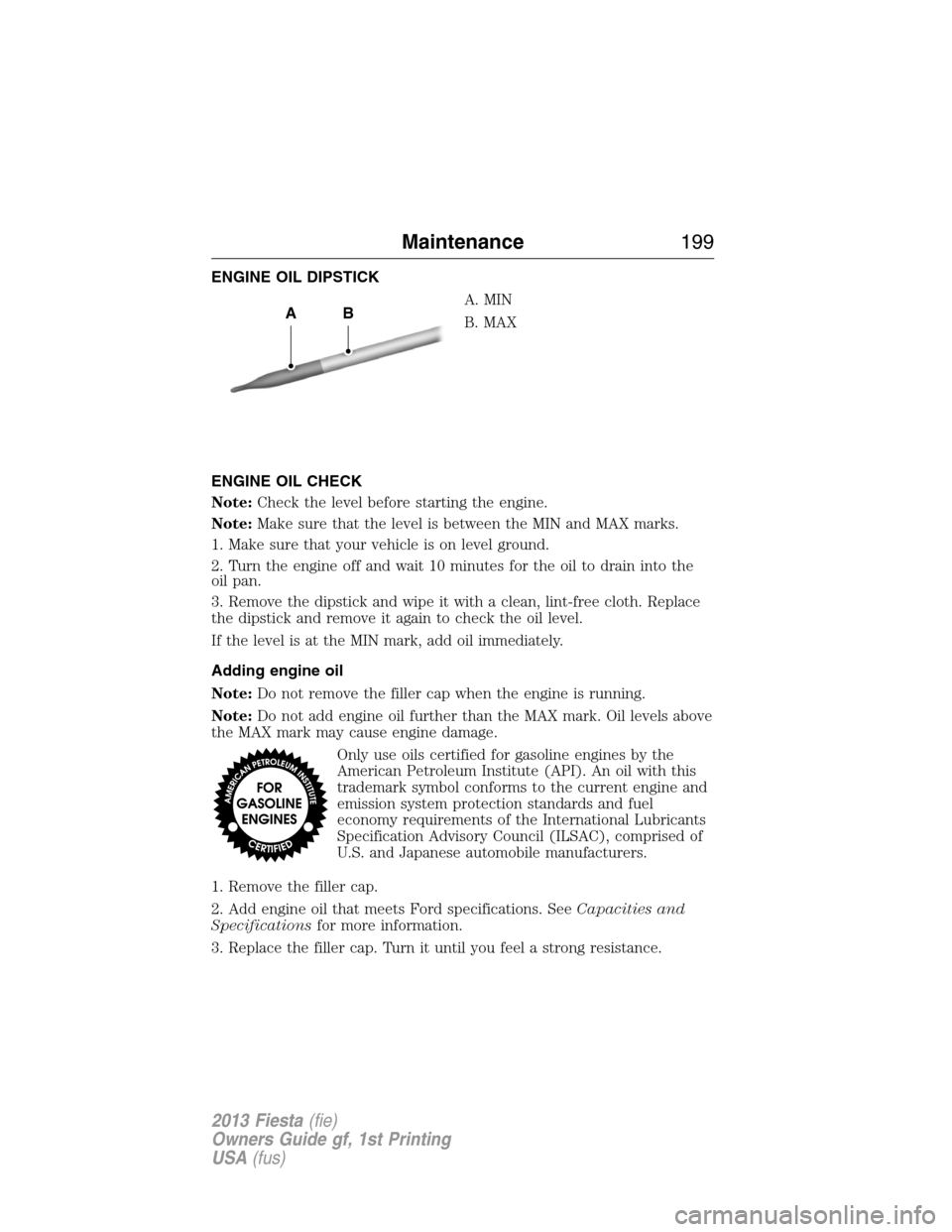 FORD FIESTA 2013 7.G Owners Manual ENGINE OIL DIPSTICK
A. MIN
B. MAX
ENGINE OIL CHECK
Note:Check the level before starting the engine.
Note:Make sure that the level is between the MIN and MAX marks.
1. Make sure that your vehicle is on FORD FIESTA 2013 7.G Owners Manual ENGINE OIL DIPSTICK
A. MIN
B. MAX
ENGINE OIL CHECK
Note:Check the level before starting the engine.
Note:Make sure that the level is between the MIN and MAX marks.
1. Make sure that your vehicle is on