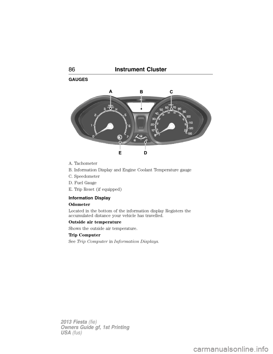 FORD FIESTA 2013 7.G Manual Online GAUGES
A. Tachometer
B. Information Display and Engine Coolant Temperature gauge
C. Speedometer
D. Fuel Gauge
E. Trip Reset (if equipped)
Information Display
Odometer
Located in the bottom of the info