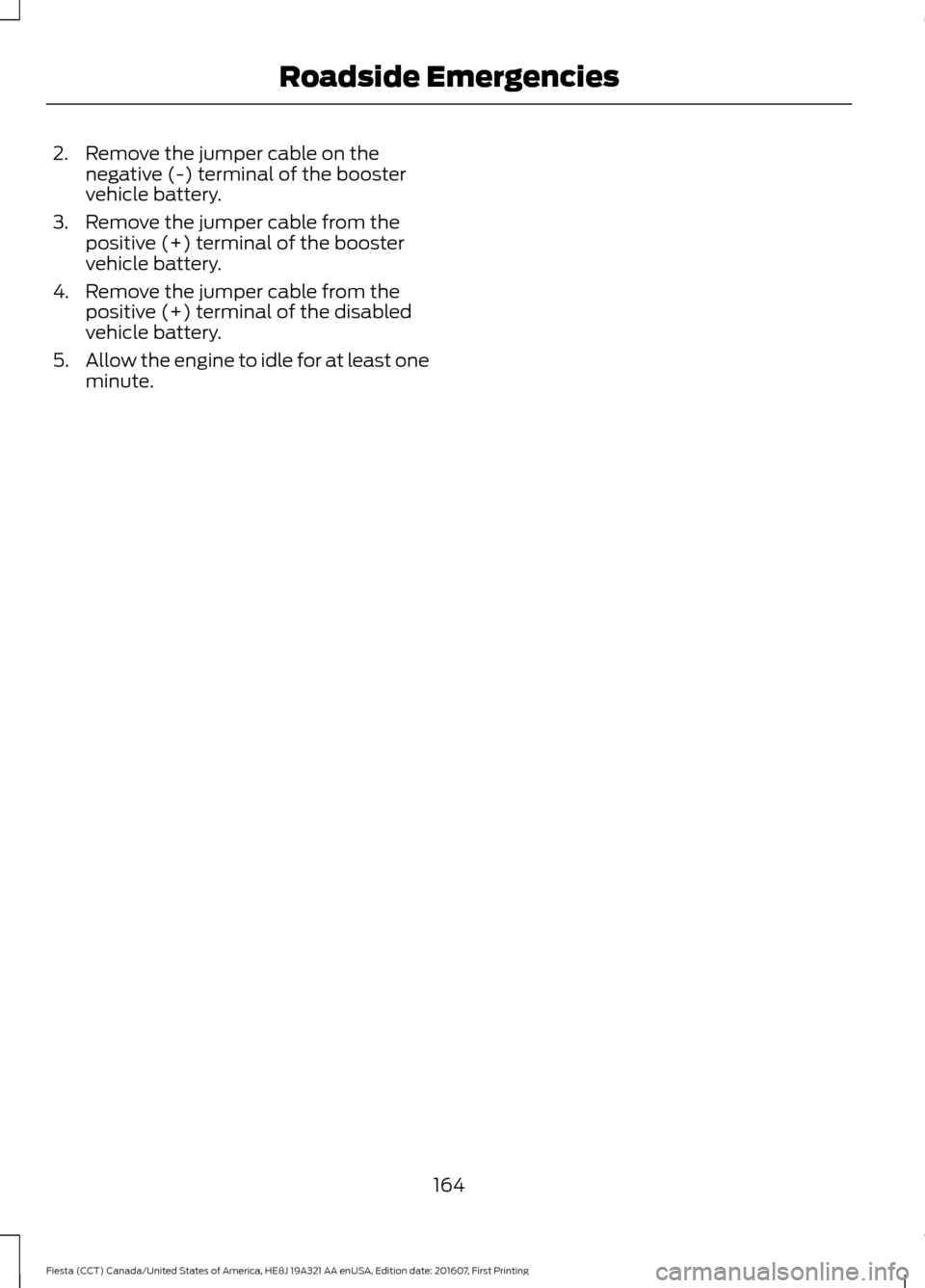 FORD FIESTA 2017 6.G Owners Manual 2. Remove the jumper cable on the
negative (-) terminal of the booster
vehicle battery.
3. Remove the jumper cable from the positive (+) terminal of the booster
vehicle battery.
4. Remove the jumper c FORD FIESTA 2017 6.G Owners Manual 2. Remove the jumper cable on the
negative (-) terminal of the booster
vehicle battery.
3. Remove the jumper cable from the positive (+) terminal of the booster
vehicle battery.
4. Remove the jumper c