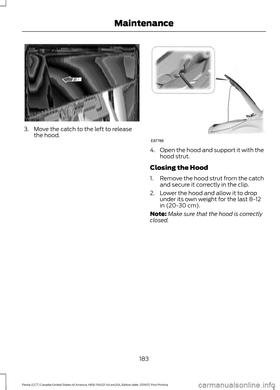 FORD FIESTA 2017 6.G Owners Manual 3. Move the catch to the left to release
the hood. 4.
Open the hood and support it with the
hood strut.
Closing the Hood
1. Remove the hood strut from the catch
and secure it correctly in the clip.
2.
