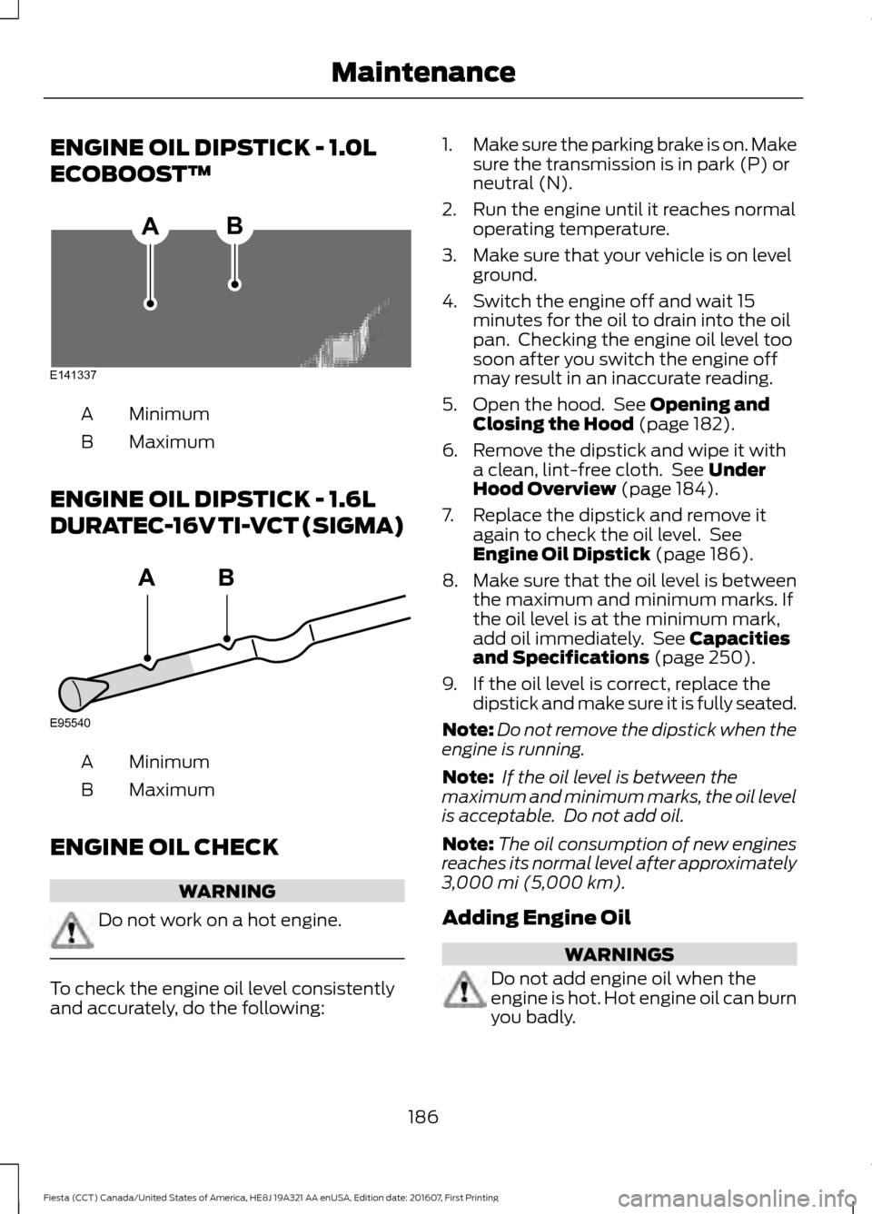 FORD FIESTA 2017 6.G Owners Manual ENGINE OIL DIPSTICK - 1.0L
ECOBOOST™
Minimum
A
Maximum
B
ENGINE OIL DIPSTICK - 1.6L
DURATEC-16V TI-VCT (SIGMA) Minimum
A
Maximum
B
ENGINE OIL CHECK WARNING
Do not work on a hot engine.
To check the 