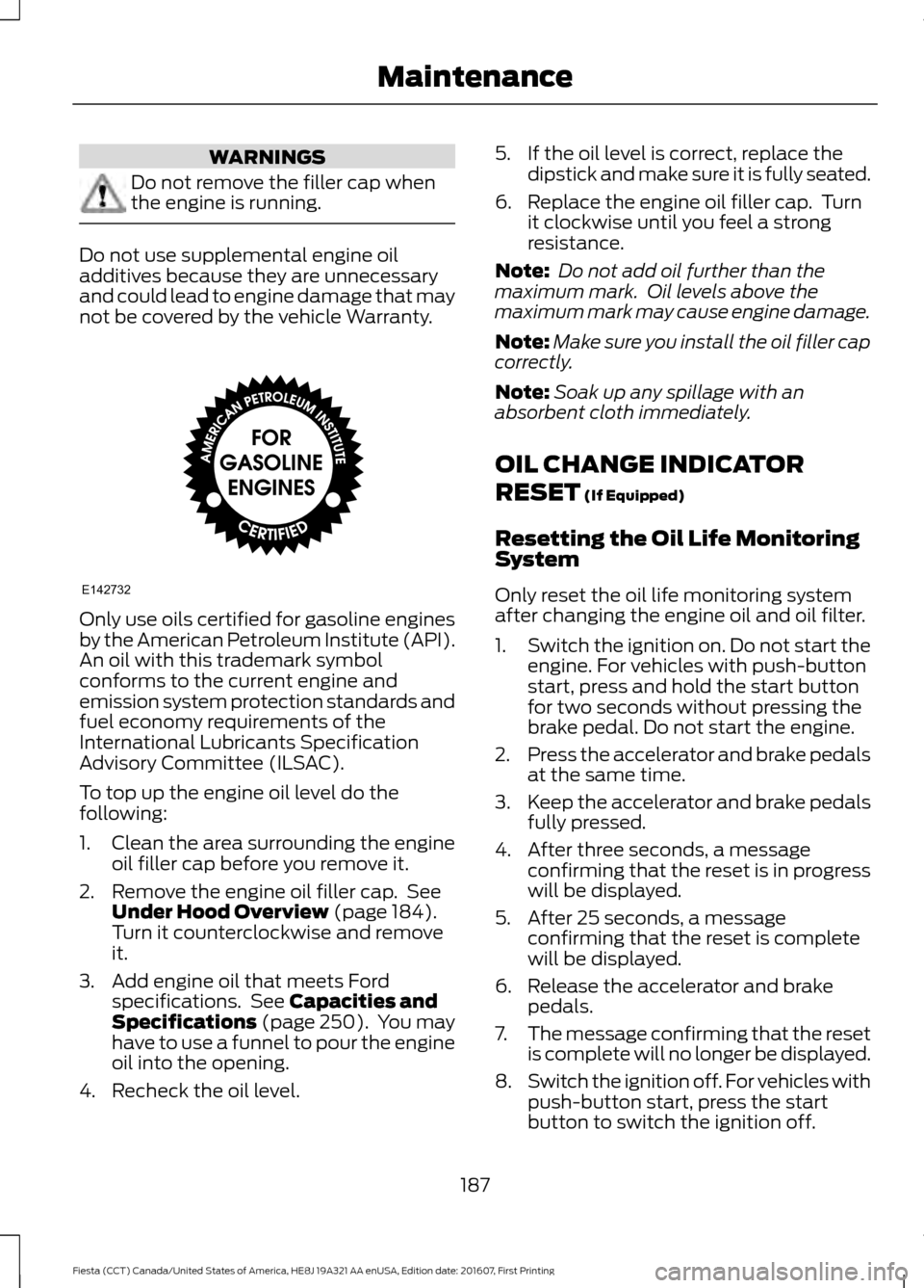 FORD FIESTA 2017 6.G Owners Manual WARNINGS
Do not remove the filler cap when
the engine is running.
Do not use supplemental engine oil
additives because they are unnecessary
and could lead to engine damage that may
not be covered by t