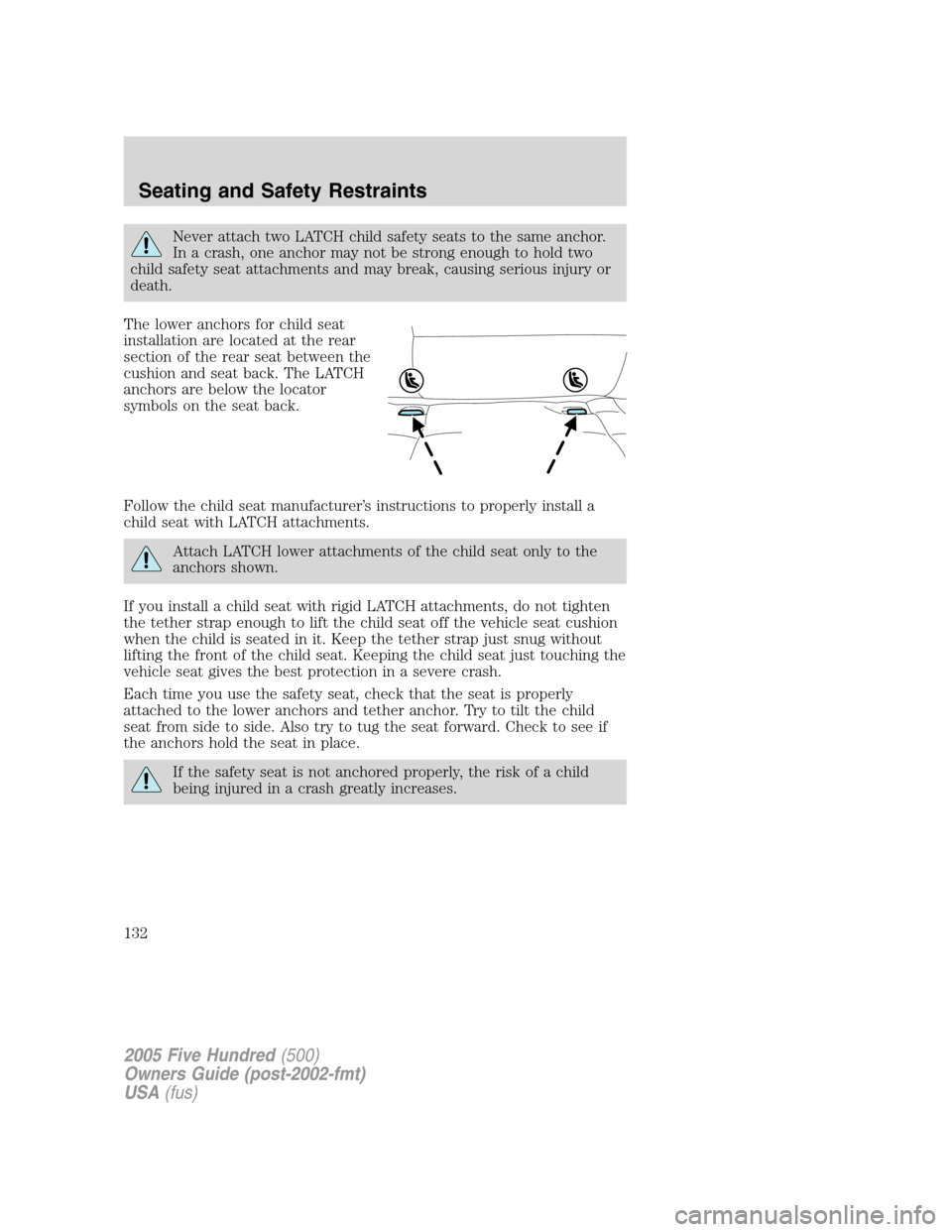 FORD FIVE HUNDRED 2005 D258 / 1.G Owners Manual Never attach two LATCH child safety seats to the same anchor.
In a crash, one anchor may not be strong enough to hold two
child safety seat attachments and may break, causing serious injury or
death.
