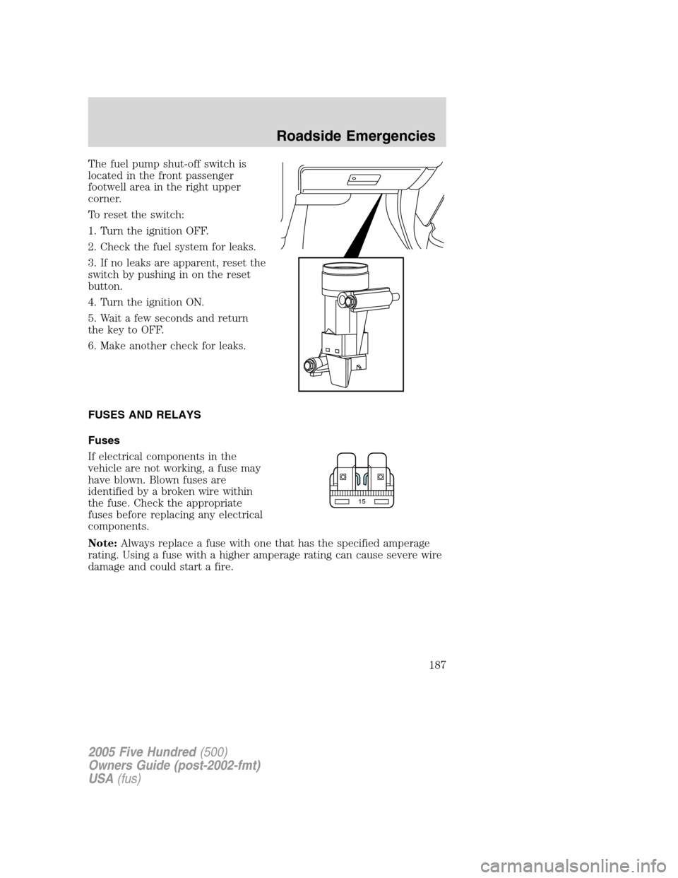 FORD FIVE HUNDRED 2005 D258 / 1.G Owners Manual The fuel pump shut-off switch is
located in the front passenger
footwell area in the right upper
corner.
To reset the switch:
1. Turn the ignition OFF.
2. Check the fuel system for leaks.
3. If no lea FORD FIVE HUNDRED 2005 D258 / 1.G Owners Manual The fuel pump shut-off switch is
located in the front passenger
footwell area in the right upper
corner.
To reset the switch:
1. Turn the ignition OFF.
2. Check the fuel system for leaks.
3. If no lea