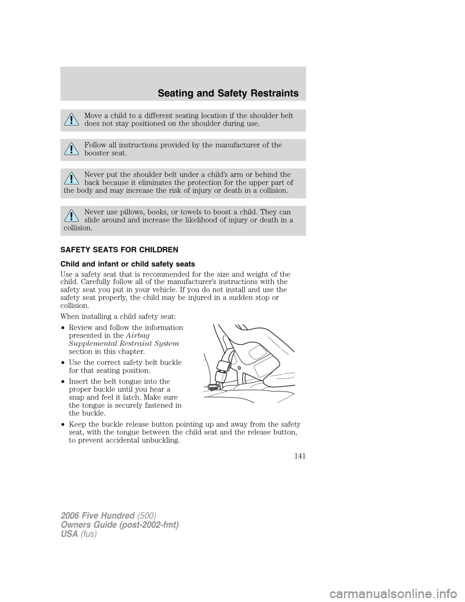 FORD FIVE HUNDRED 2006 D258 / 1.G Owners Manual Move a child to a different seating location if the shoulder belt
does not stay positioned on the shoulder during use.
Follow all instructions provided by the manufacturer of the
booster seat.
Never p FORD FIVE HUNDRED 2006 D258 / 1.G Owners Manual Move a child to a different seating location if the shoulder belt
does not stay positioned on the shoulder during use.
Follow all instructions provided by the manufacturer of the
booster seat.
Never p
