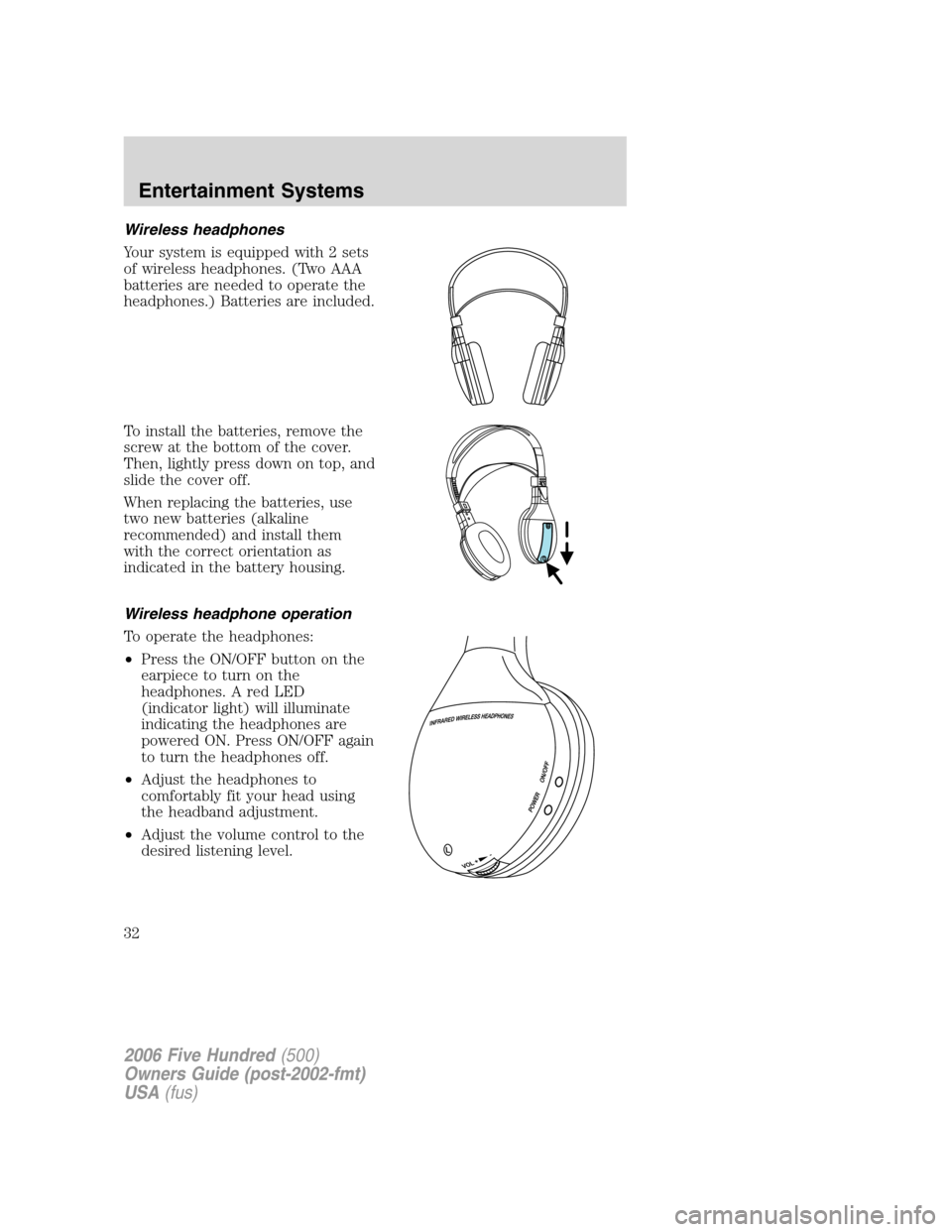FORD FIVE HUNDRED 2006 D258 / 1.G Owners Guide Wireless headphones
Your system is equipped with 2 sets
of wireless headphones. (Two AAA
batteries are needed to operate the
headphones.) Batteries are included.
To install the batteries, remove the
s FORD FIVE HUNDRED 2006 D258 / 1.G Owners Guide Wireless headphones
Your system is equipped with 2 sets
of wireless headphones. (Two AAA
batteries are needed to operate the
headphones.) Batteries are included.
To install the batteries, remove the
s