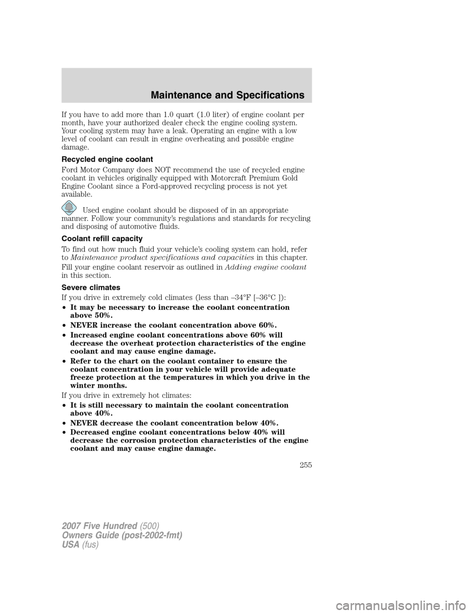 FORD FIVE HUNDRED 2007 D258 / 1.G Owners Manual If you have to add more than 1.0 quart (1.0 liter) of engine coolant per
month, have your authorized dealer check the engine cooling system.
Your cooling system may have a leak. Operating an engine wi FORD FIVE HUNDRED 2007 D258 / 1.G Owners Manual If you have to add more than 1.0 quart (1.0 liter) of engine coolant per
month, have your authorized dealer check the engine cooling system.
Your cooling system may have a leak. Operating an engine wi