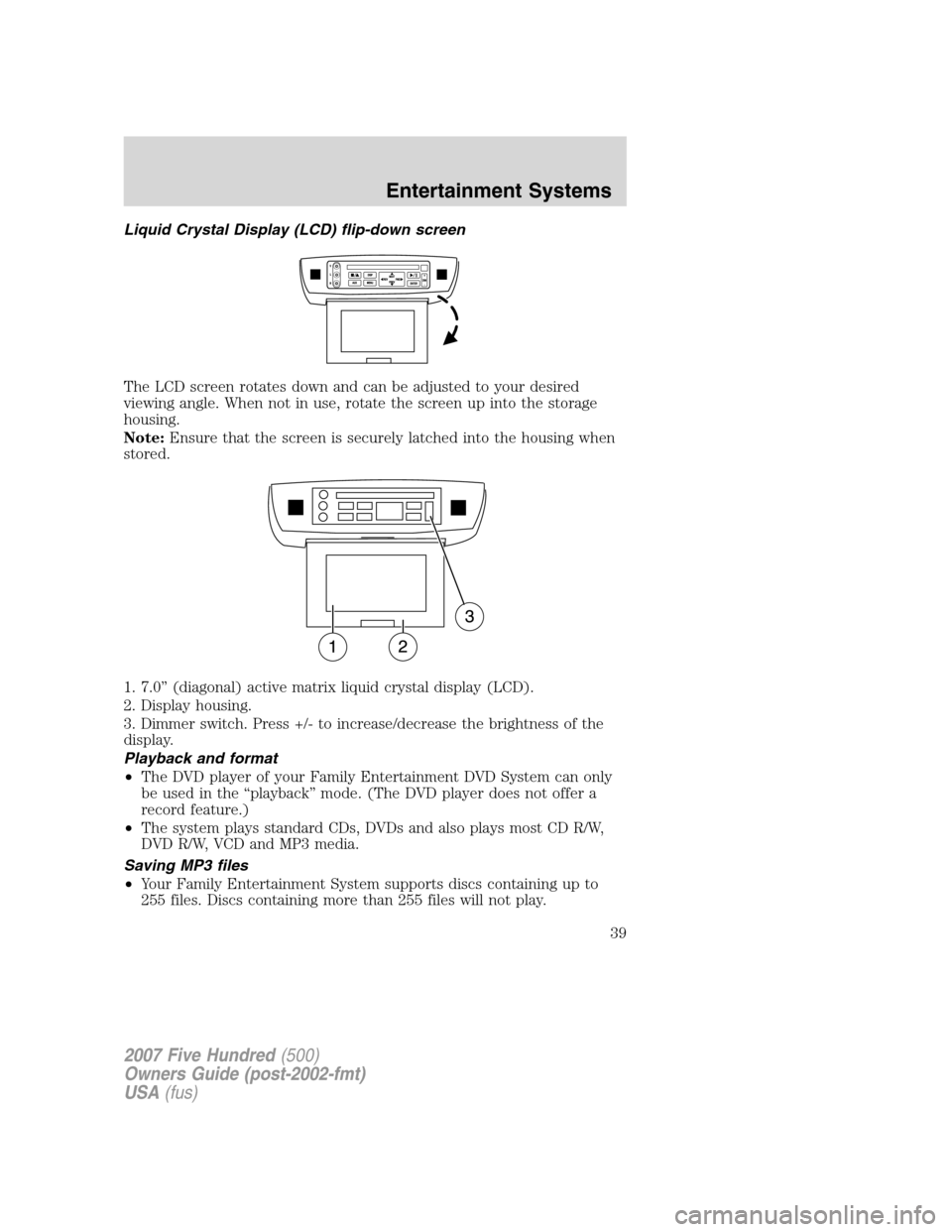 FORD FIVE HUNDRED 2007 D258 / 1.G Owners Guide Liquid Crystal Display (LCD) flip-down screen
The LCD screen rotates down and can be adjusted to your desired
viewing angle. When not in use, rotate the screen up into the storage
housing.
Note:Ensure FORD FIVE HUNDRED 2007 D258 / 1.G Owners Guide Liquid Crystal Display (LCD) flip-down screen
The LCD screen rotates down and can be adjusted to your desired
viewing angle. When not in use, rotate the screen up into the storage
housing.
Note:Ensure
