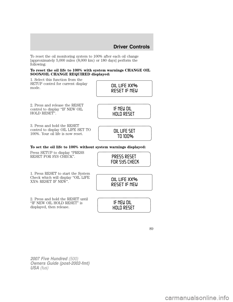 FORD FIVE HUNDRED 2007 D258 / 1.G Manual Online To reset the oil monitoring system to 100% after each oil change
[approximately 5,000 miles (8,000 km) or 180 days] perform the
following:
To reset the oil life to 100% with system warnings CHANGE OIL