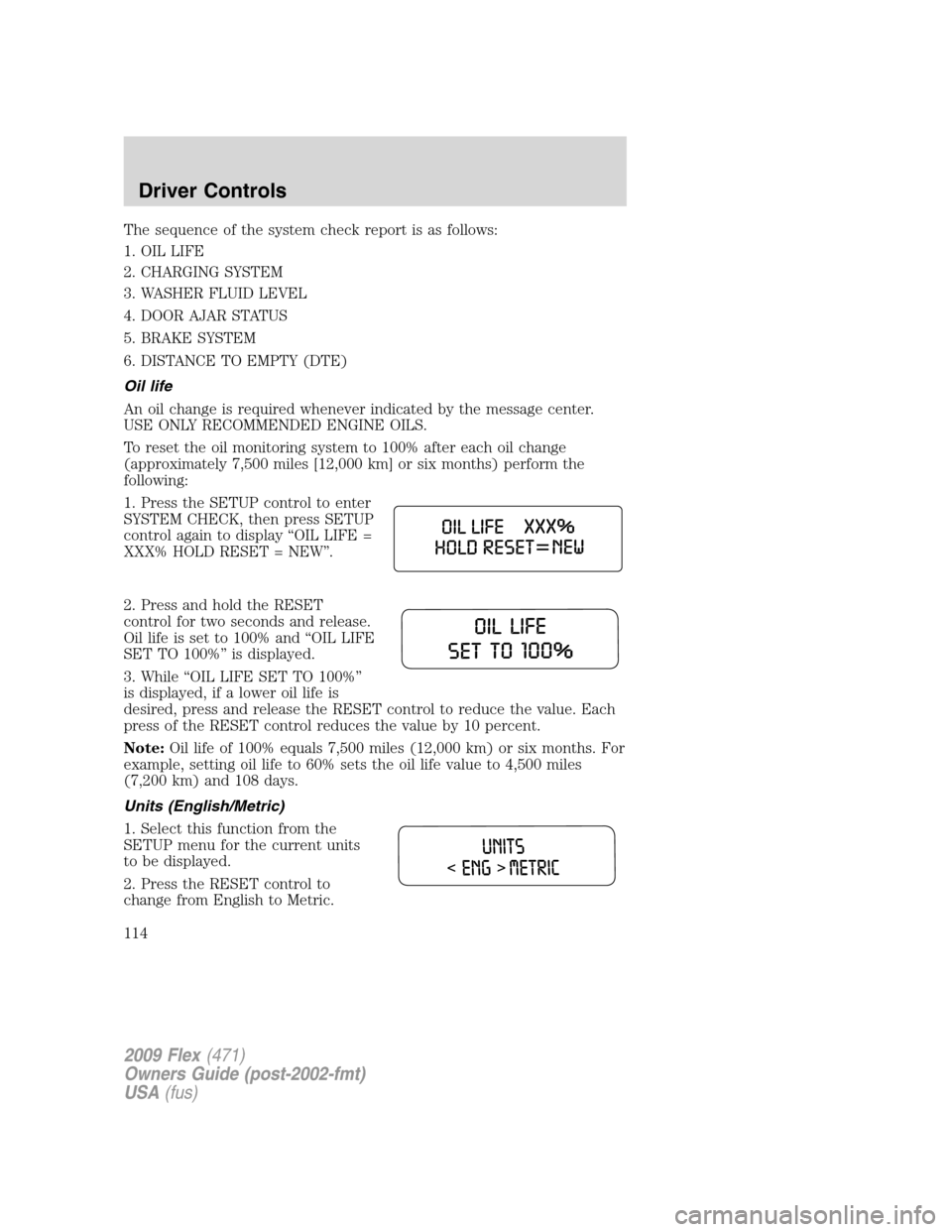FORD FLEX 2009 1.G Owners Manual The sequence of the system check report is as follows:
1. OIL LIFE
2. CHARGING SYSTEM
3. WASHER FLUID LEVEL
4. DOOR AJAR STATUS
5. BRAKE SYSTEM
6. DISTANCE TO EMPTY (DTE)
Oil life
An oil change is req FORD FLEX 2009 1.G Owners Manual The sequence of the system check report is as follows:
1. OIL LIFE
2. CHARGING SYSTEM
3. WASHER FLUID LEVEL
4. DOOR AJAR STATUS
5. BRAKE SYSTEM
6. DISTANCE TO EMPTY (DTE)
Oil life
An oil change is req