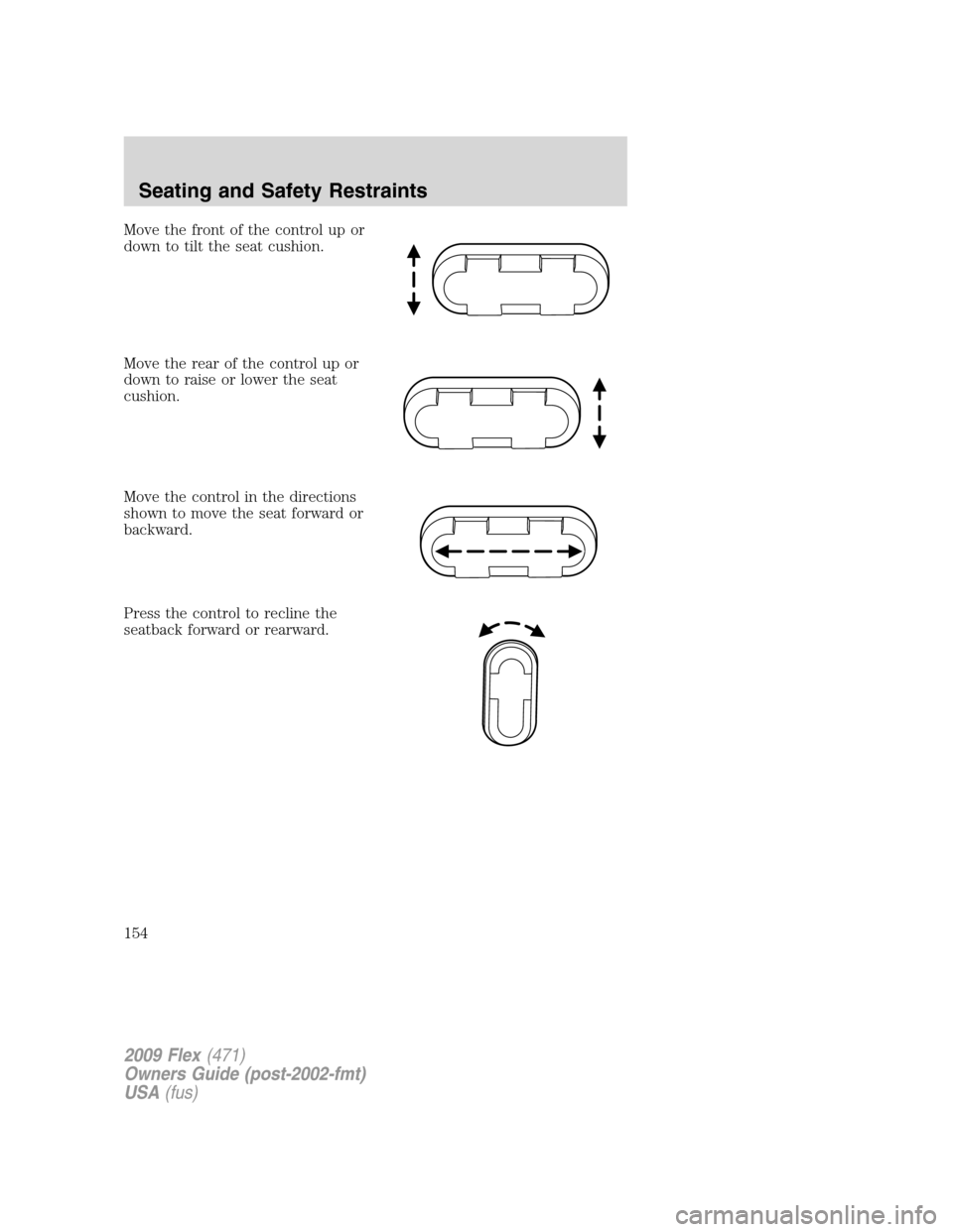 FORD FLEX 2009 1.G Owners Manual Move the front of the control up or
down to tilt the seat cushion.
Move the rear of the control up or
down to raise or lower the seat
cushion.
Move the control in the directions
shown to move the seat FORD FLEX 2009 1.G Owners Manual Move the front of the control up or
down to tilt the seat cushion.
Move the rear of the control up or
down to raise or lower the seat
cushion.
Move the control in the directions
shown to move the seat