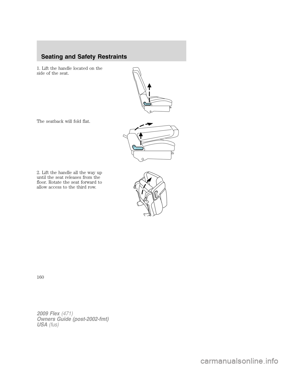 FORD FLEX 2009 1.G Owners Manual 1. Lift the handle located on the
side of the seat.
The seatback will fold flat.
2. Lift the handle all the way up
until the seat releases from the
floor. Rotate the seat forward to
allow access to th FORD FLEX 2009 1.G Owners Manual 1. Lift the handle located on the
side of the seat.
The seatback will fold flat.
2. Lift the handle all the way up
until the seat releases from the
floor. Rotate the seat forward to
allow access to th