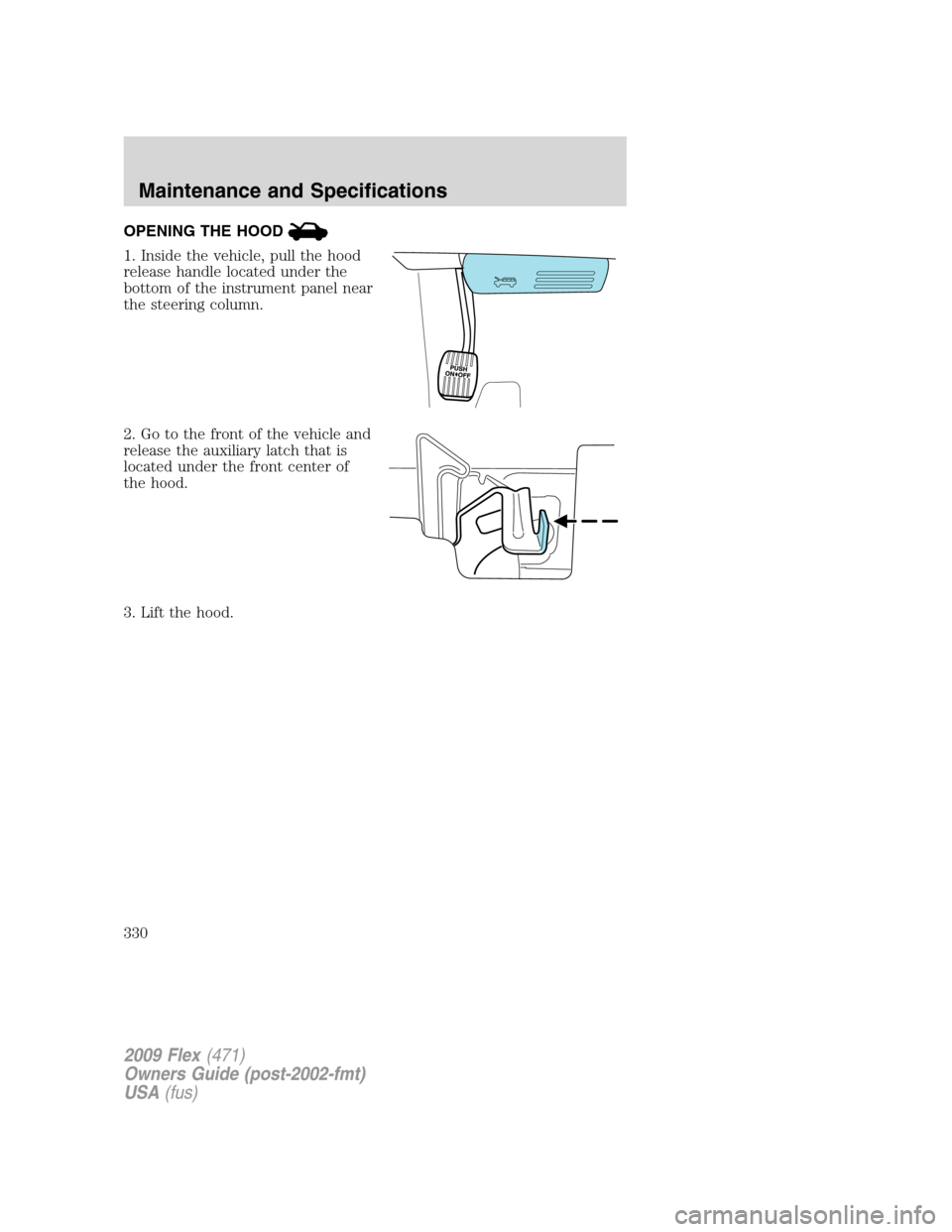 FORD FLEX 2009 1.G Owners Manual OPENING THE HOOD
1. Inside the vehicle, pull the hood
release handle located under the
bottom of the instrument panel near
the steering column.
2. Go to the front of the vehicle and
release the auxili FORD FLEX 2009 1.G Owners Manual OPENING THE HOOD
1. Inside the vehicle, pull the hood
release handle located under the
bottom of the instrument panel near
the steering column.
2. Go to the front of the vehicle and
release the auxili