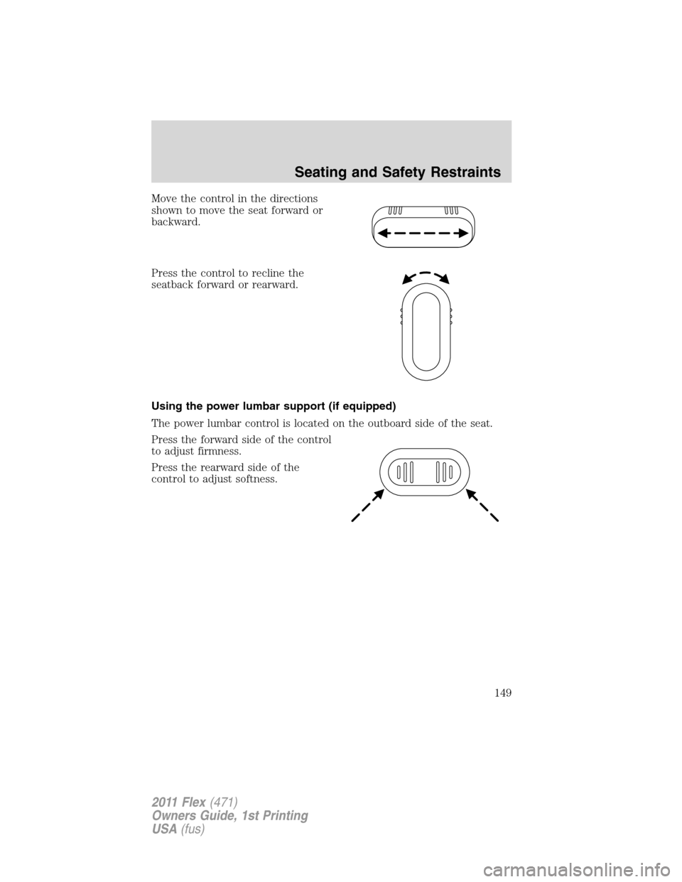 FORD FLEX 2011 1.G Owners Manual Move the control in the directions
shown to move the seat forward or
backward.
Press the control to recline the
seatback forward or rearward.
Using the power lumbar support (if equipped)
The power lum FORD FLEX 2011 1.G Owners Manual Move the control in the directions
shown to move the seat forward or
backward.
Press the control to recline the
seatback forward or rearward.
Using the power lumbar support (if equipped)
The power lum