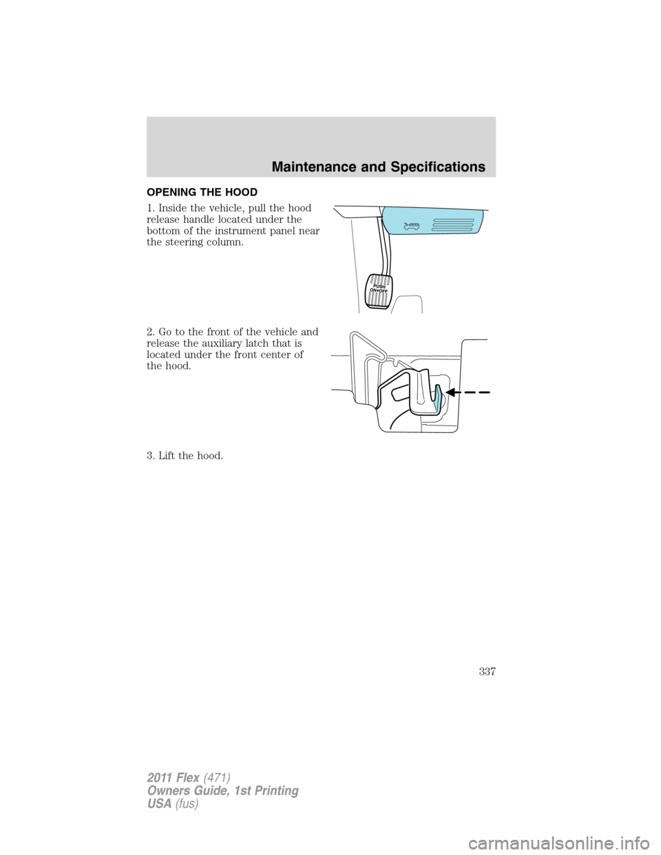 FORD FLEX 2011 1.G Owners Manual OPENING THE HOOD
1. Inside the vehicle, pull the hood
release handle located under the
bottom of the instrument panel near
the steering column.
2. Go to the front of the vehicle and
release the auxili