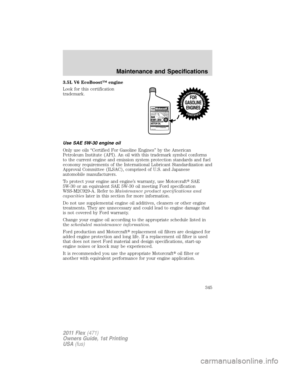 FORD FLEX 2011 1.G Owners Manual 3.5L V6 EcoBoost™ engine
Look for this certification
trademark.
Use SAE 5W-30 engine oil
Only use oils “Certified For Gasoline Engines” by the American
Petroleum Institute (API). An oil with thi FORD FLEX 2011 1.G Owners Manual 3.5L V6 EcoBoost™ engine
Look for this certification
trademark.
Use SAE 5W-30 engine oil
Only use oils “Certified For Gasoline Engines” by the American
Petroleum Institute (API). An oil with thi