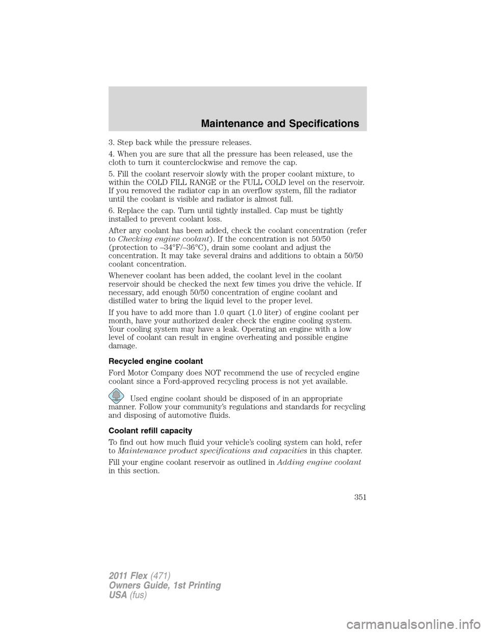 FORD FLEX 2011 1.G Owners Manual 3. Step back while the pressure releases.
4. When you are sure that all the pressure has been released, use the
cloth to turn it counterclockwise and remove the cap.
5. Fill the coolant reservoir slow