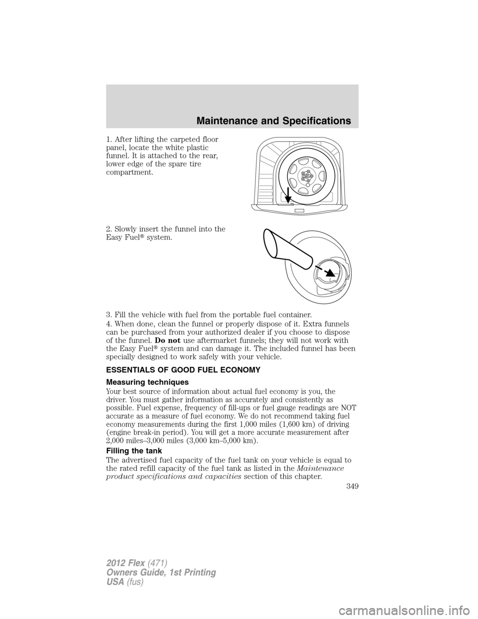 FORD FLEX 2012 1.G Owners Manual 1. After lifting the carpeted floor
panel, locate the white plastic
funnel. It is attached to the rear,
lower edge of the spare tire
compartment.
2. Slowly insert the funnel into the
Easy Fuelsystem.