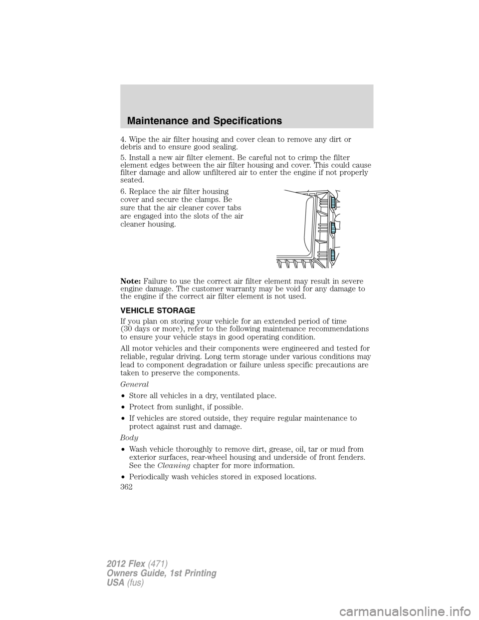 FORD FLEX 2012 1.G Owners Manual 4. Wipe the air filter housing and cover clean to remove any dirt or
debris and to ensure good sealing.
5. Install a new air filter element. Be careful not to crimp the filter
element edges between th